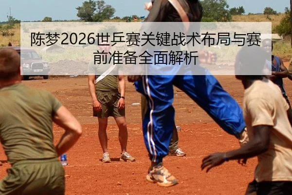 陈梦2026世乒赛关键战术布局与赛前准备全面解析