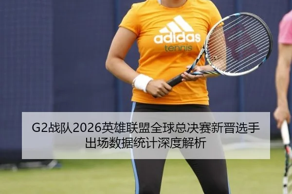 G2战队2026英雄联盟全球总决赛新晋选手出场数据统计深度解析
